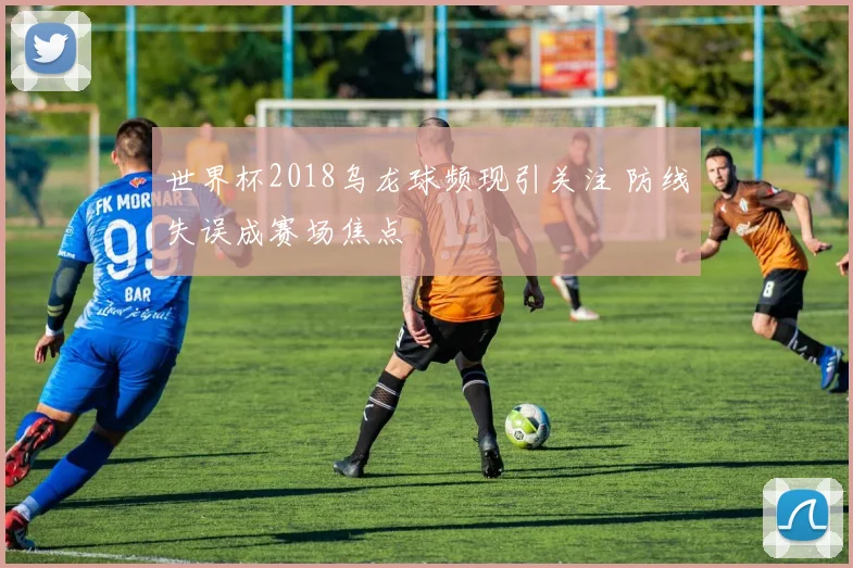世界杯2018乌龙球频现引关注 防线失误成赛场焦点