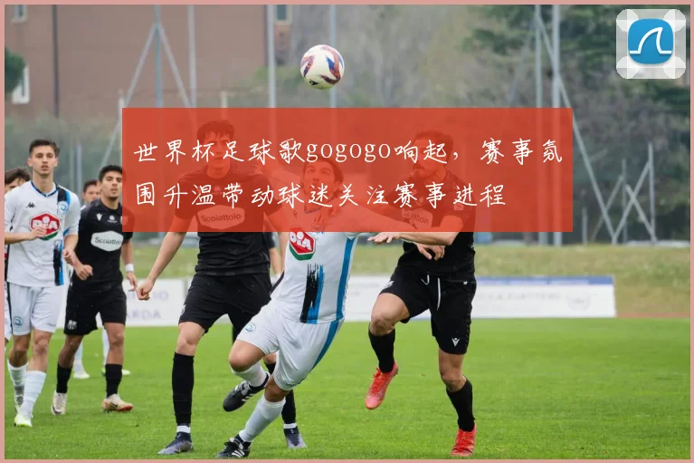 世界杯足球歌gogogo响起,赛事氛围升温带动球迷关注赛事进程